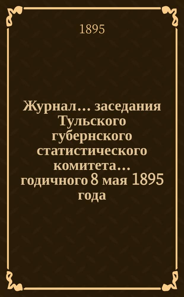 Журнал ... заседания Тульского губернского статистического комитета ... годичного 8 мая 1895 года : годичного 8 мая 1895 года ; [Отчет ... с 1 июля 1893 г. по 1 янв. 1894 г.]