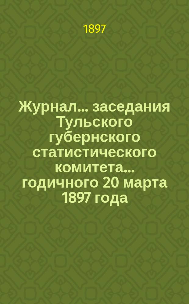 Журнал ... заседания Тульского губернского статистического комитета ... годичного 20 марта 1897 года : годичного 20 марта 1897 года ; Отчеты о деятельности Комитета за 1895 и 1896 гг.