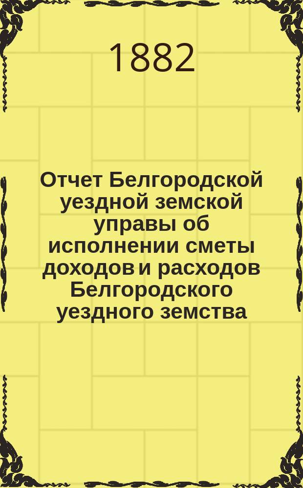Отчет Белгородской уездной земской управы об исполнении сметы доходов и расходов Белгородского уездного земства... за 1881 год