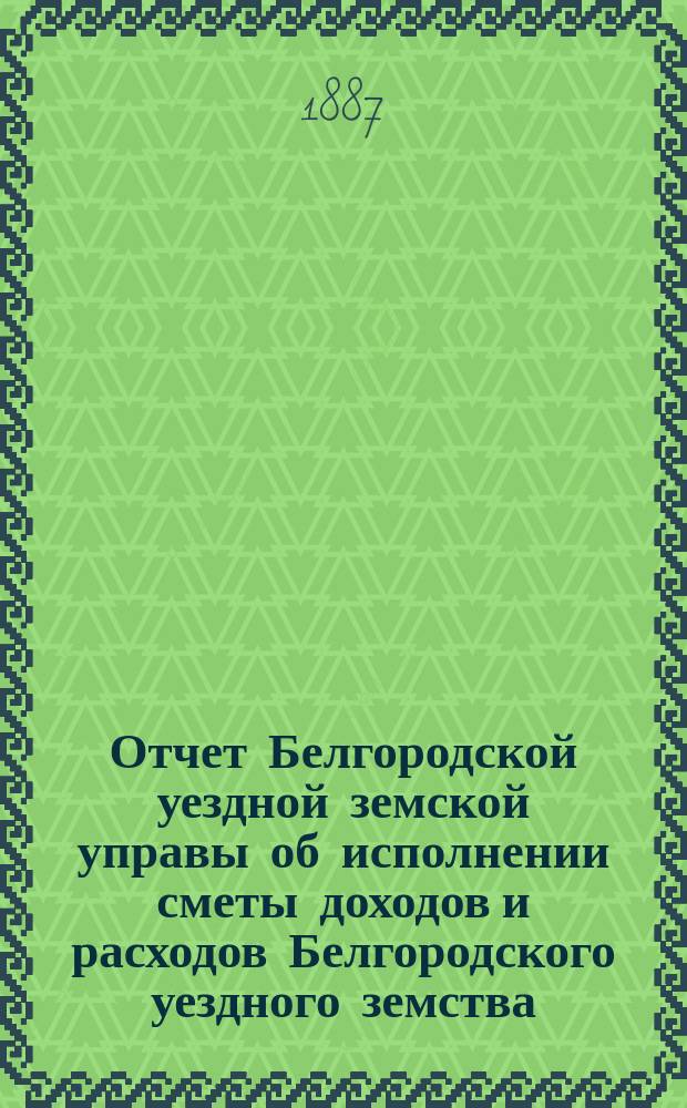 Отчет Белгородской уездной земской управы об исполнении сметы доходов и расходов Белгородского уездного земства... за 1886 год