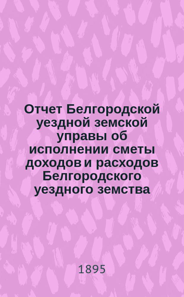 Отчет Белгородской уездной земской управы об исполнении сметы доходов и расходов Белгородского уездного земства... за 1894 г.