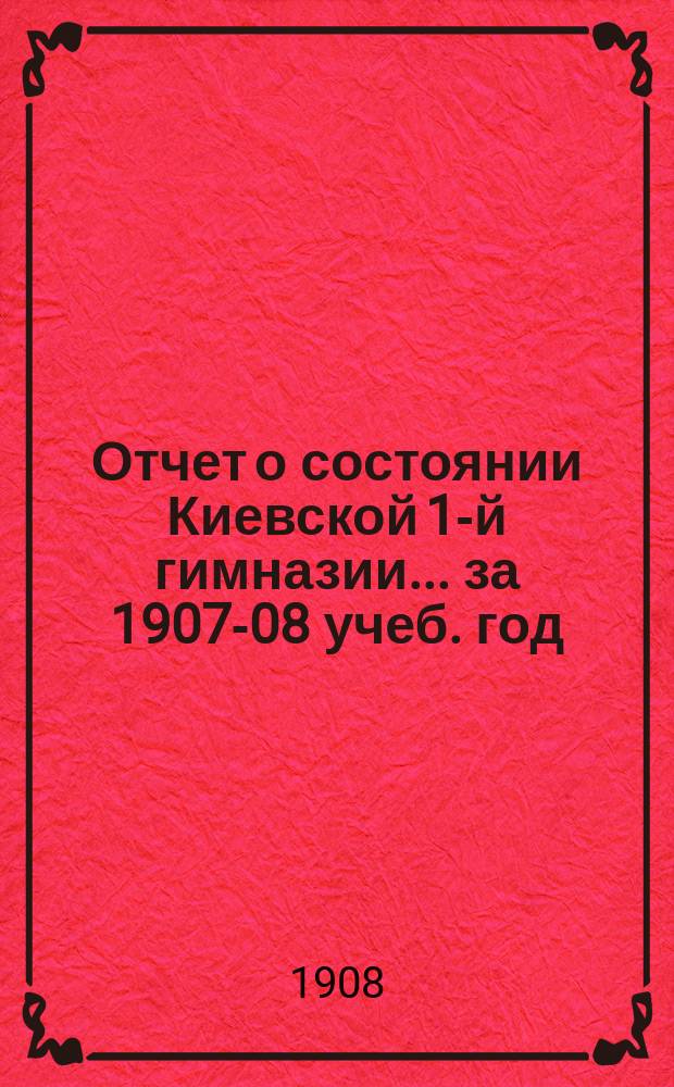 Отчет о состоянии Киевской 1-й гимназии... [за 1907-08 учеб. год]