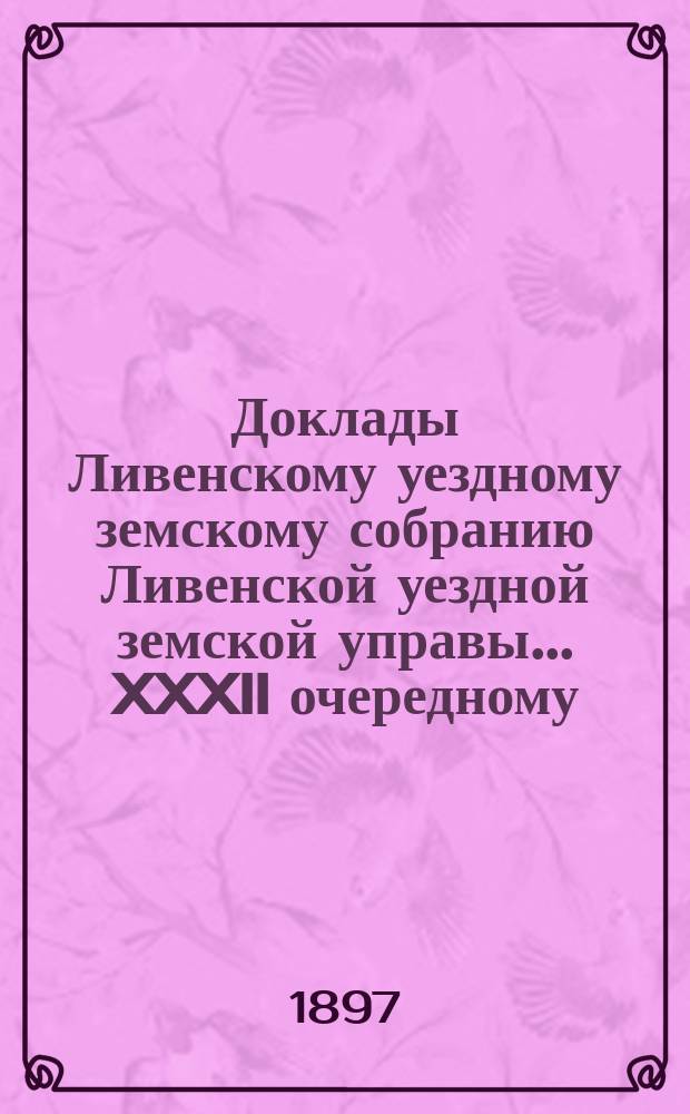 Доклады Ливенскому уездному земскому собранию Ливенской уездной земской управы... XXXII очередному... 1897 года