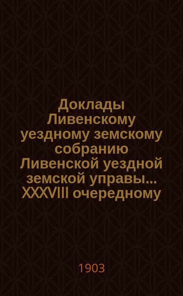 Доклады Ливенскому уездному земскому собранию Ливенской уездной земской управы... XXXVIII очередному... 1903 года