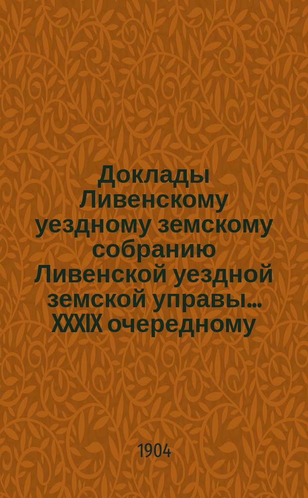 Доклады Ливенскому уездному земскому собранию Ливенской уездной земской управы... XXXIX очередному... 1904 года