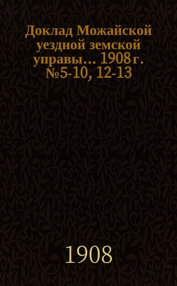 Доклад Можайской уездной земской управы... 1908 г. № 5-10, 12-13 : [Отдельные доклады по разным вопросам