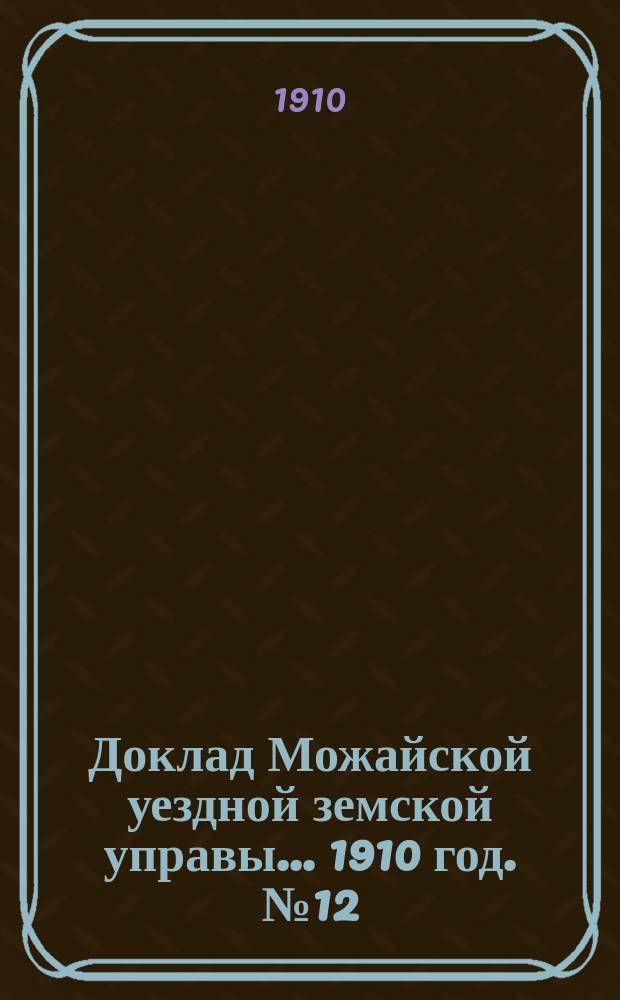 Доклад Можайской уездной земской управы... 1910 год. № 12 : 1910 год. № 12. ...по разным вопросам, возбужденным местами и лицами