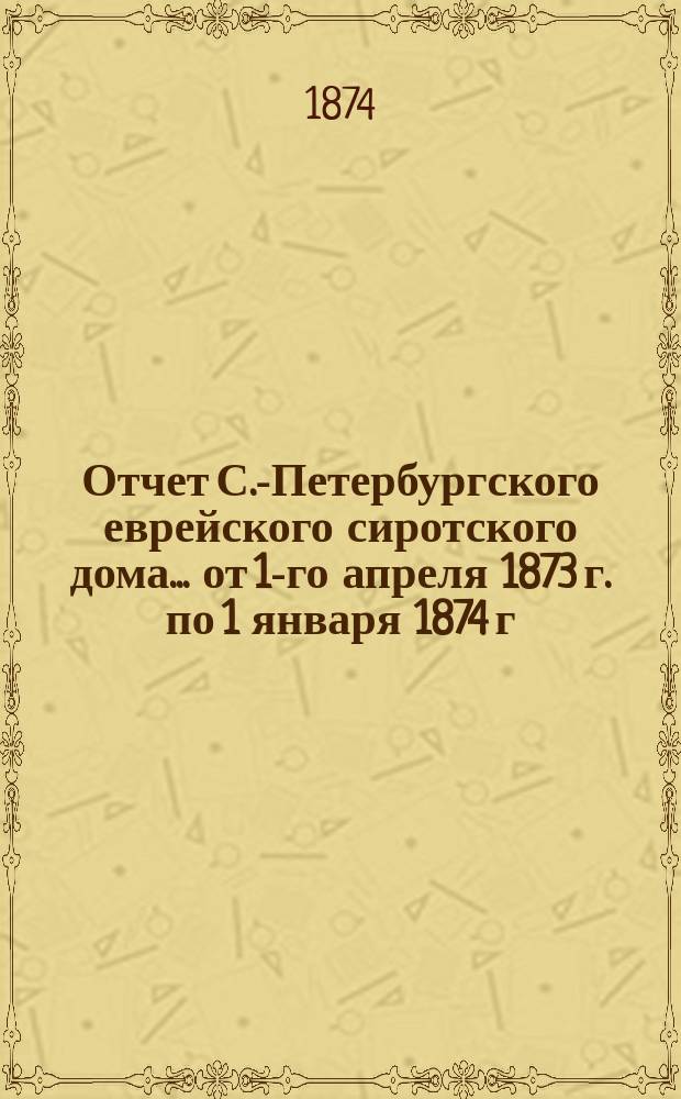 Отчет С.-Петербургского еврейского сиротского дома... [от 1-го апреля 1873 г. по 1 января 1874 г.]