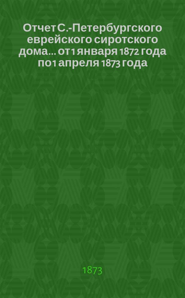 Отчет С.-Петербургского еврейского сиротского дома... [от 1 января 1872 года по 1 апреля 1873 года]