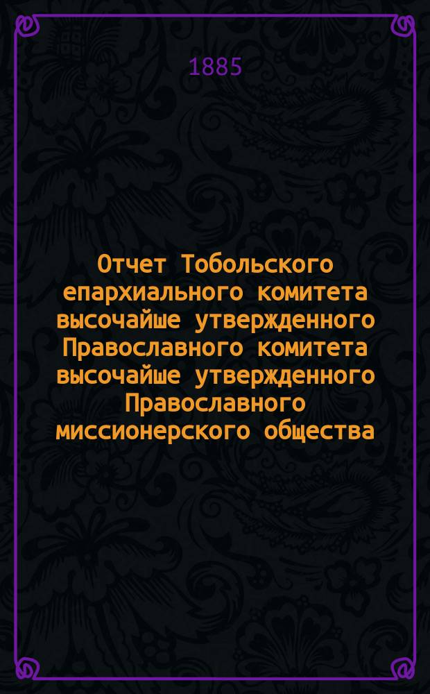 Отчет Тобольского епархиального комитета высочайше утвержденного Православного комитета высочайше утвержденного Православного миссионерского общества... ... за 1884 год