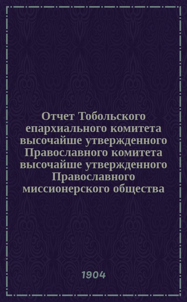 Отчет Тобольского епархиального комитета высочайше утвержденного Православного комитета высочайше утвержденного Православного миссионерского общества... ... за 1903 год