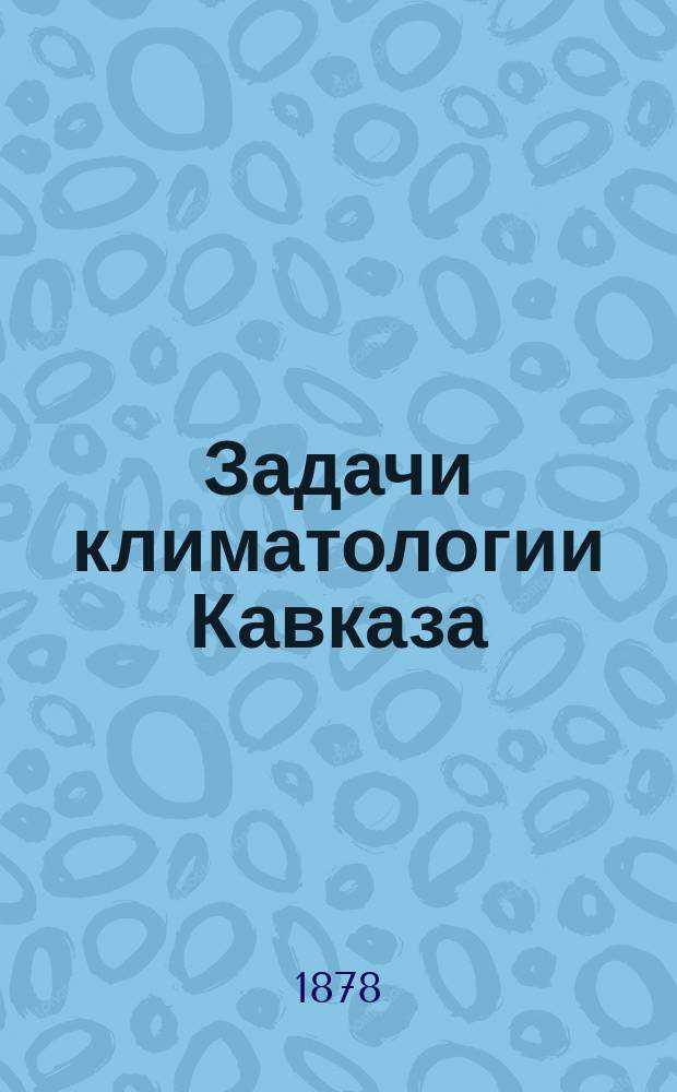 Задачи климатологии Кавказа : (Чит. в заседаниях Кавк. о-ва любителей естествознания 20, 21 и 29 марта 1878 г.)