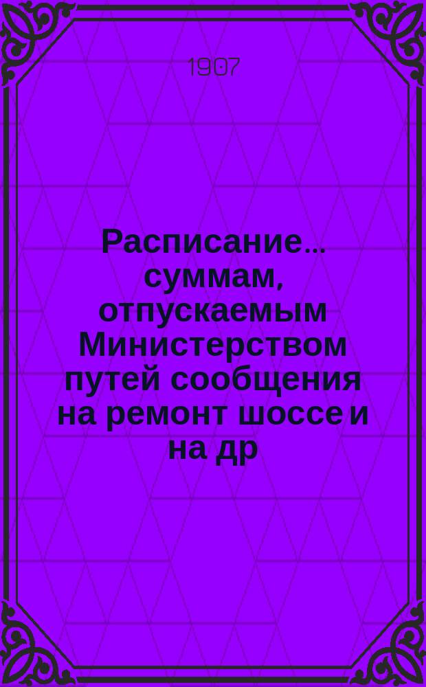 Расписание... суммам, отпускаемым Министерством путей сообщения на ремонт шоссе [и на др. работы]. ... на 1908 год