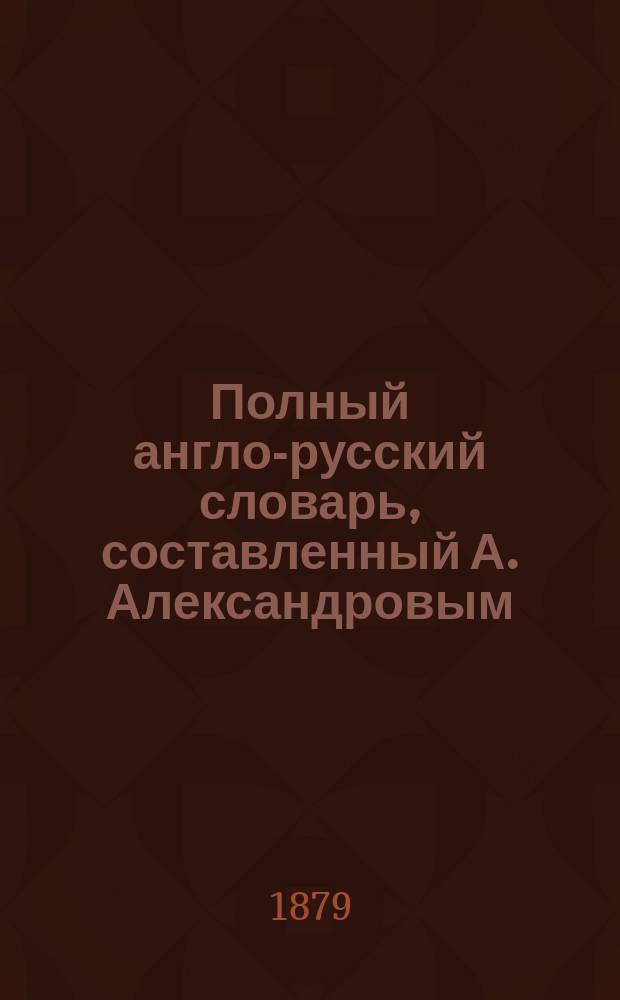 Полный англо-русский словарь, составленный А. Александровым : В 2 ч.