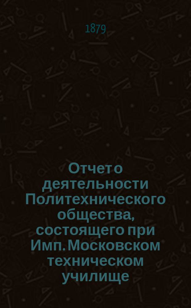 Отчет о деятельности Политехнического общества, состоящего при Имп. Московском техническом училище... за 1878-79 год