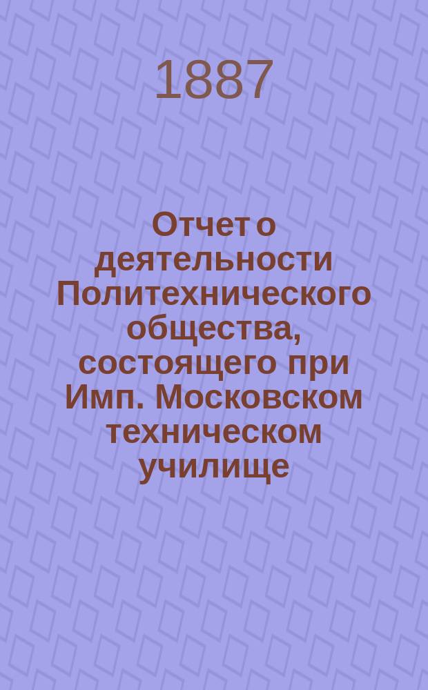 Отчет о деятельности Политехнического общества, состоящего при Имп. Московском техническом училище... за 1886-87 год