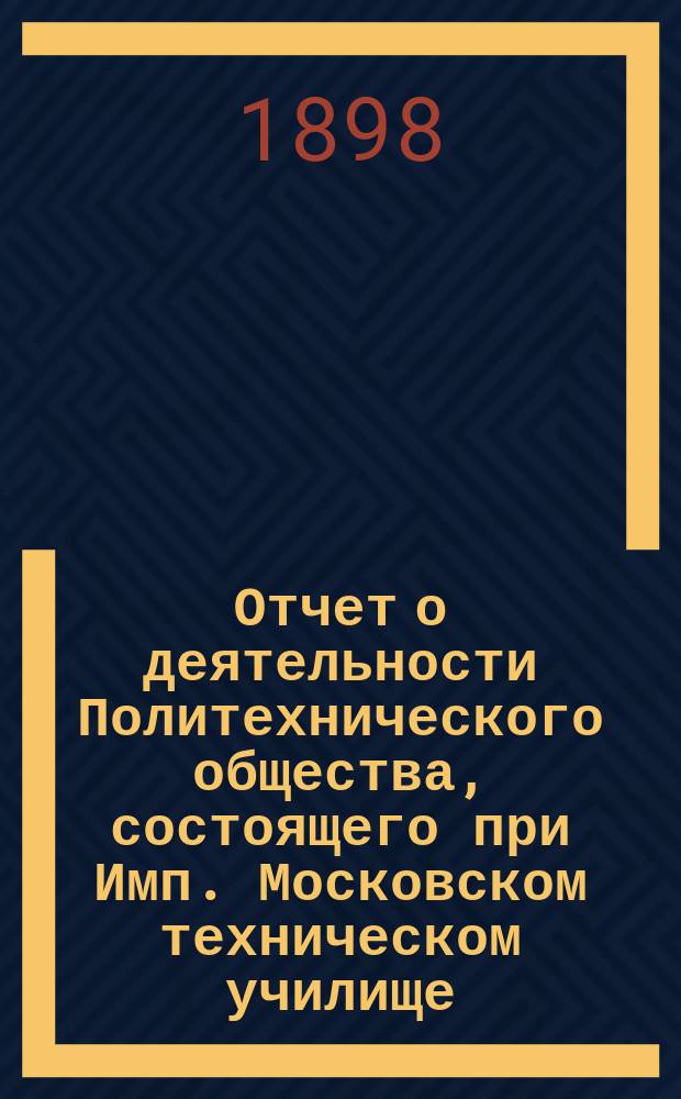 Отчет о деятельности Политехнического общества, состоящего при Имп. Московском техническом училище... за 1897-98 год