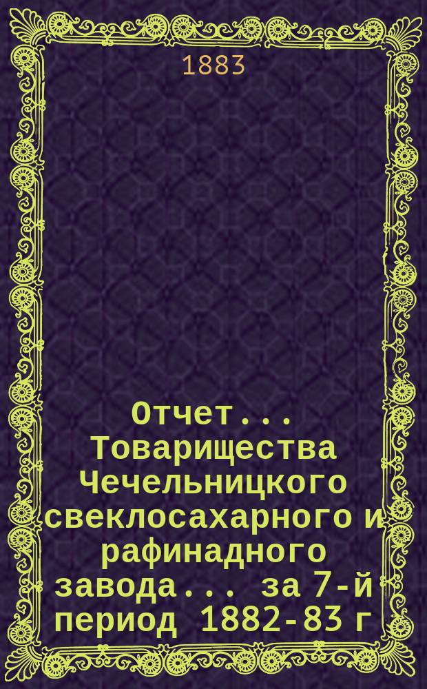 Отчет... Товарищества Чечельницкого свеклосахарного и рафинадного завода... ... за 7-й период 1882-83 г.