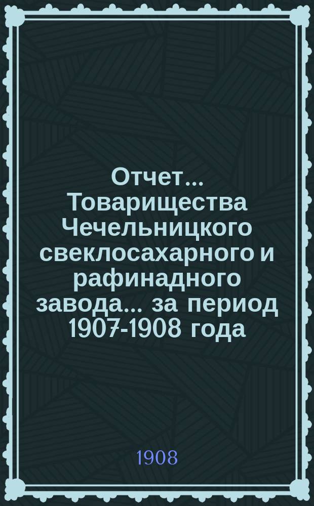 Отчет... Товарищества Чечельницкого свеклосахарного и рафинадного завода... ... за период 1907-1908 года