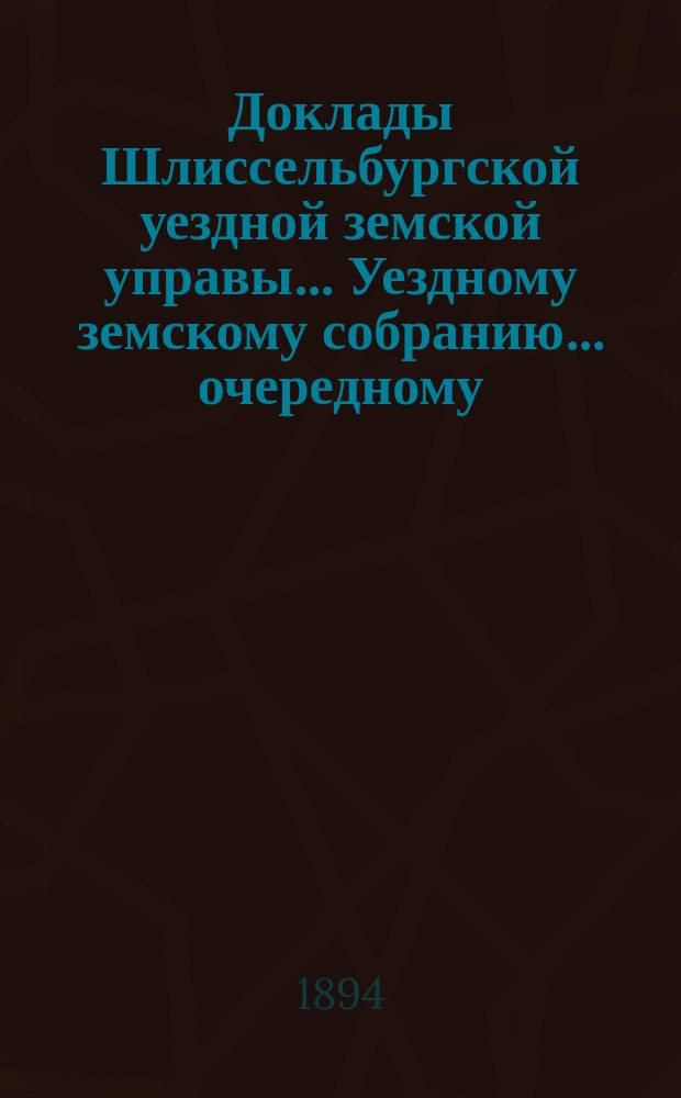 Доклады Шлиссельбургской уездной земской управы... Уездному земскому собранию... очередному... сессии 1894 года