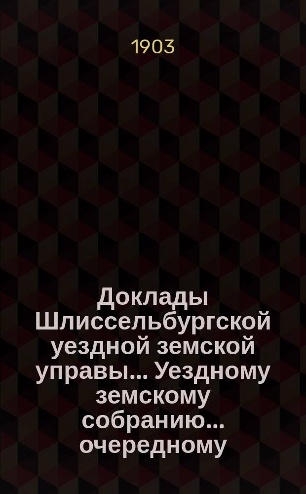 Доклады Шлиссельбургской уездной земской управы... Уездному земскому собранию... очередному... сессии 1903 года