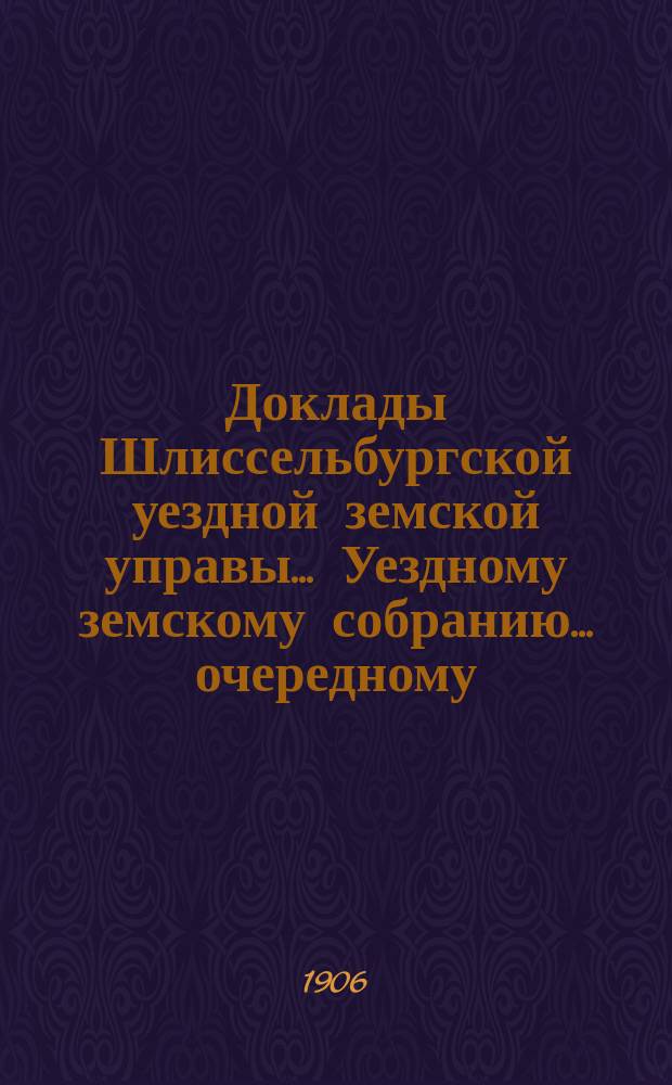 Доклады Шлиссельбургской уездной земской управы... Уездному земскому собранию... очередному... сессии 1906 г.