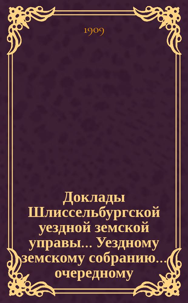 Доклады Шлиссельбургской уездной земской управы... Уездному земскому собранию... очередному... сессии 1909 года