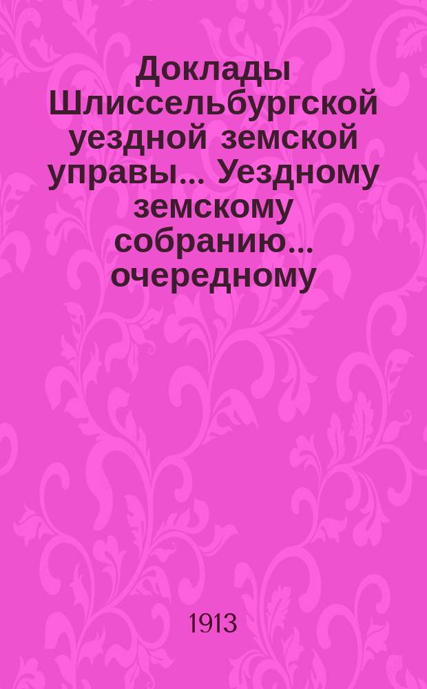 Доклады Шлиссельбургской уездной земской управы... Уездному земскому собранию... очередному... сессии 1913 года
