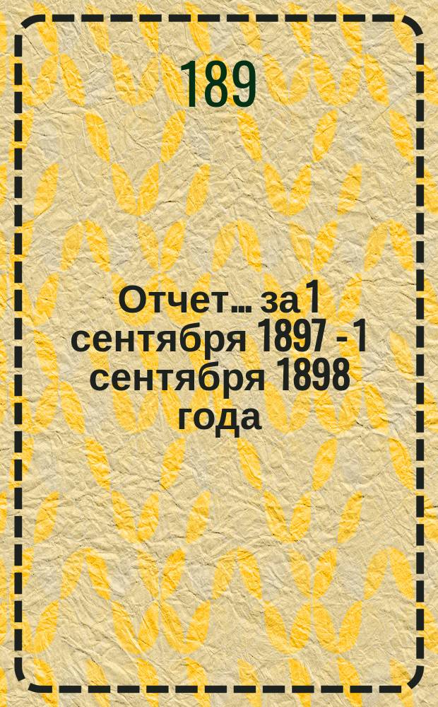 Отчет... за 1 сентября 1897 - 1 сентября 1898 года : [Общий отчет]