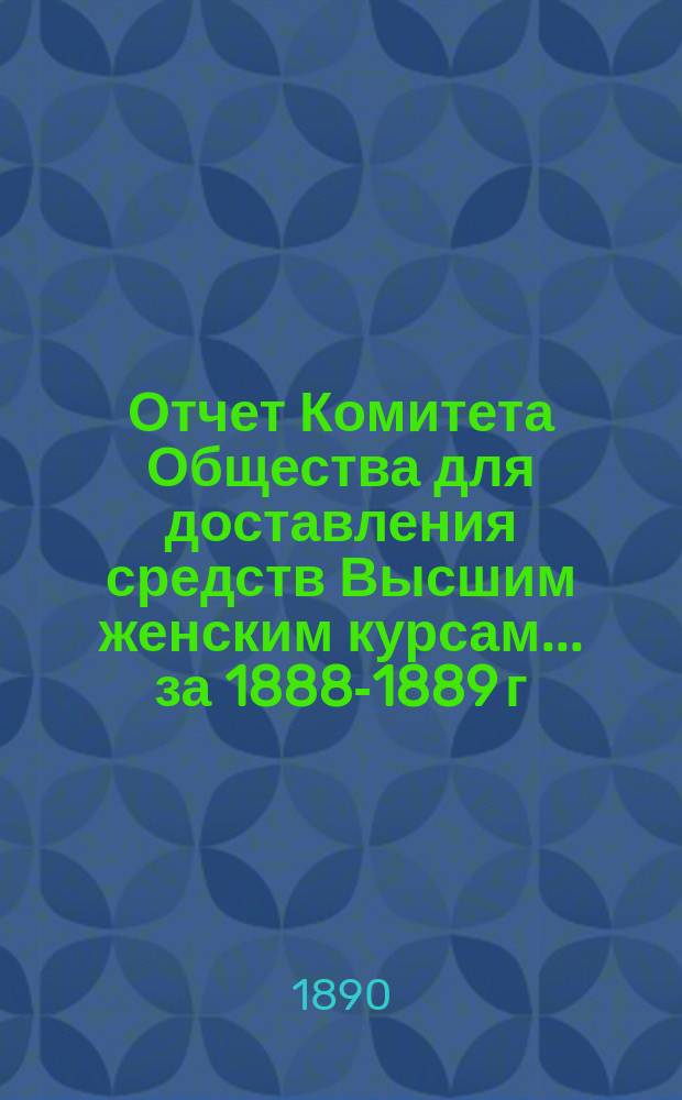 Отчет Комитета Общества для доставления средств Высшим женским курсам... за 1888-1889 г.