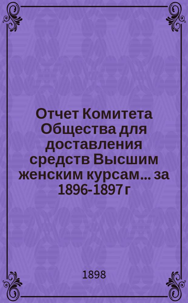 Отчет Комитета Общества для доставления средств Высшим женским курсам... за 1896-1897 г.