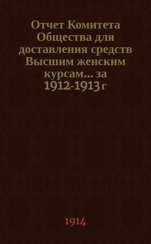 Отчет Комитета Общества для доставления средств Высшим женским курсам... [за 1912-1913 г.