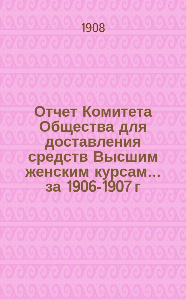 Отчет Комитета Общества для доставления средств Высшим женским курсам... [за 1906-1907 г.