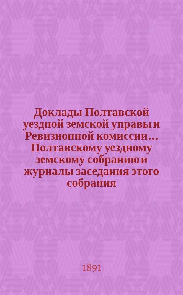 Доклады Полтавской уездной земской управы и Ревизионной комиссии... Полтавскому уездному земскому собранию и журналы заседания этого собрания.... XXVII очередного созыва... 1891 года