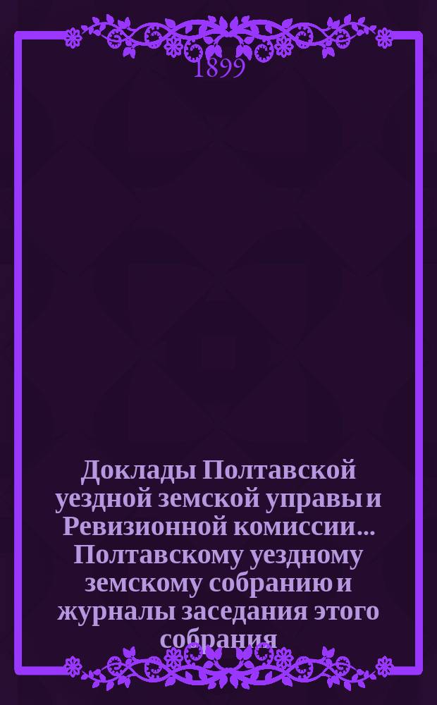 Доклады Полтавской уездной земской управы и Ревизионной комиссии... Полтавскому уездному земскому собранию и журналы заседания этого собрания.... XXXV очередному... 1899 года. Ревизионной комиссии доклад : Ревизионной комиссии доклад