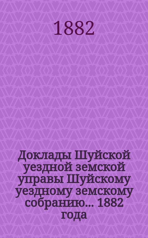 Доклады Шуйской уездной земской управы Шуйскому уездному земскому собранию... ... 1882 года
