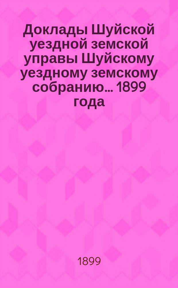 Доклады Шуйской уездной земской управы Шуйскому уездному земскому собранию... ... 1899 года