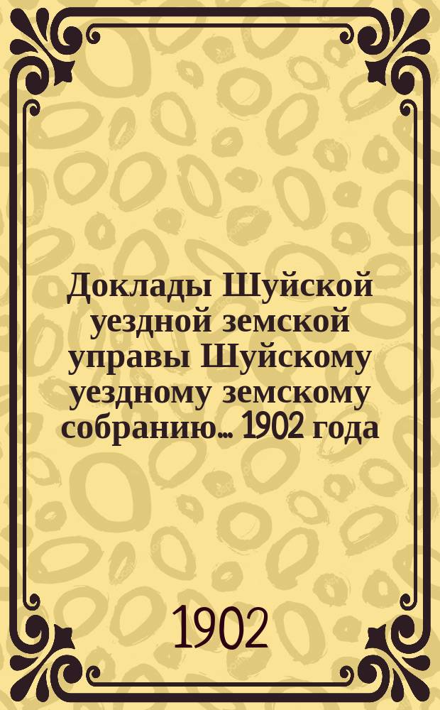 Доклады Шуйской уездной земской управы Шуйскому уездному земскому собранию... ... 1902 года