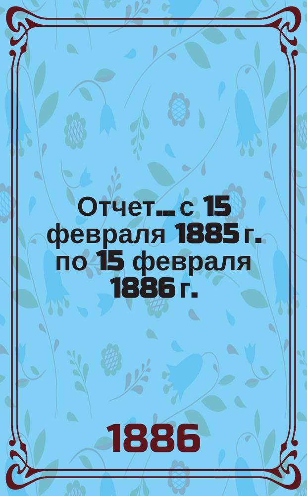 Отчет... с 15 февраля 1885 г. по 15 февраля 1886 г.