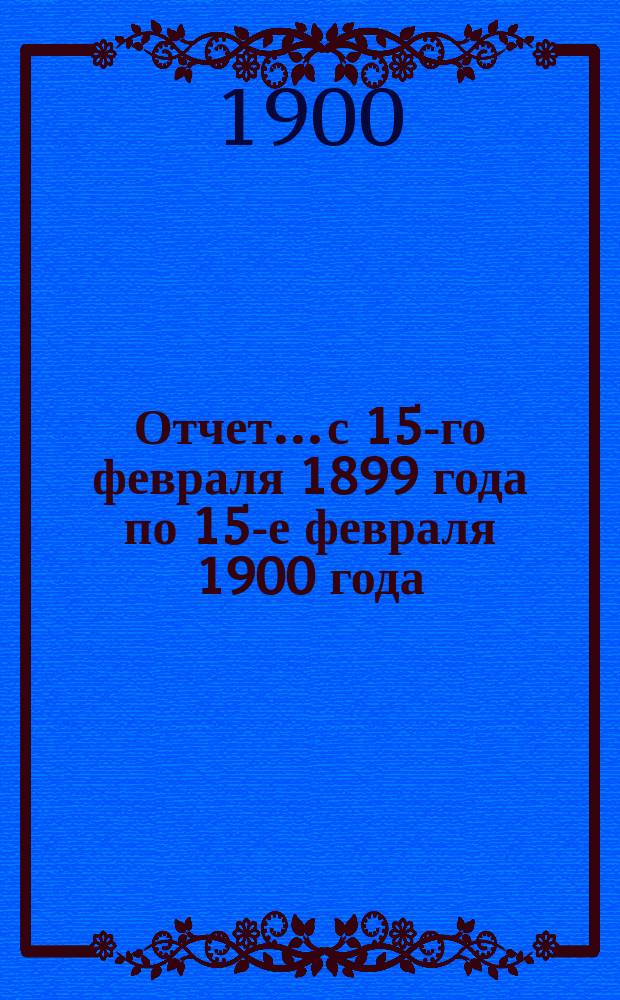 Отчет... с 15-го февраля 1899 года по 15-е февраля 1900 года