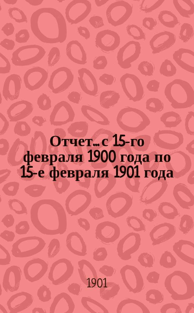 Отчет... с 15-го февраля 1900 года по 15-е февраля 1901 года