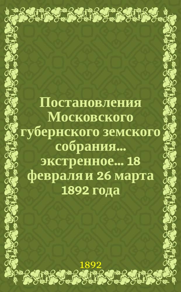 Постановления Московского губернского земского собрания... экстренное... [18 февраля и 26 марта] 1892 года