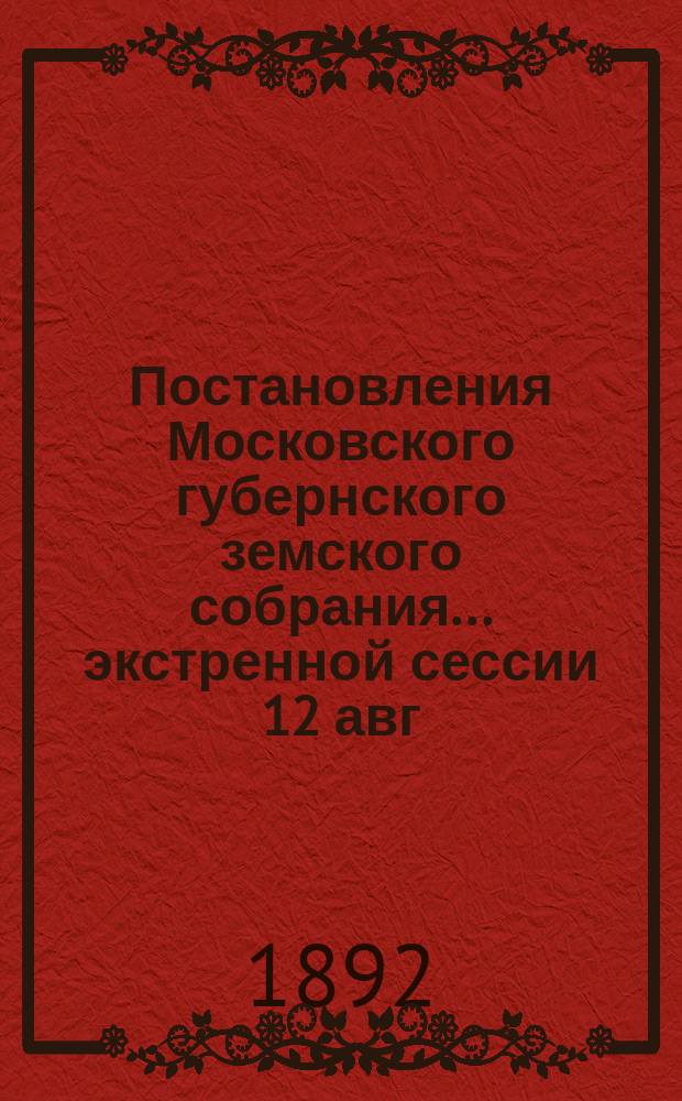 Постановления Московского губернского земского собрания... экстренной сессии 12 авг. 1892 г.