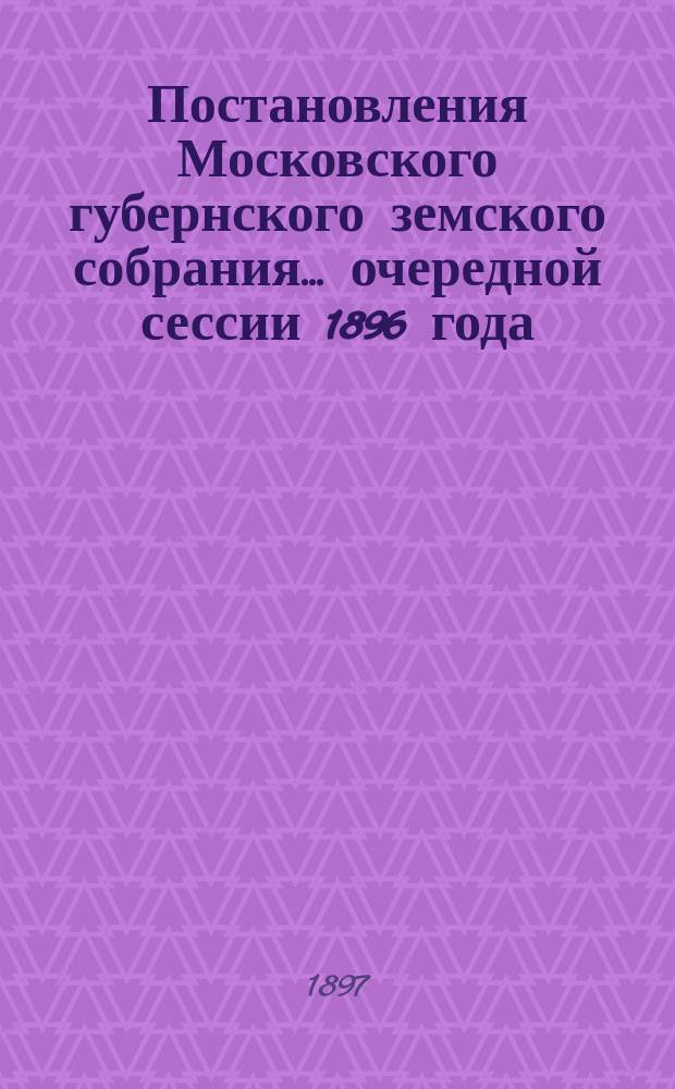 Постановления Московского губернского земского собрания... очередной сессии 1896 года, [февр. 1897 г.]