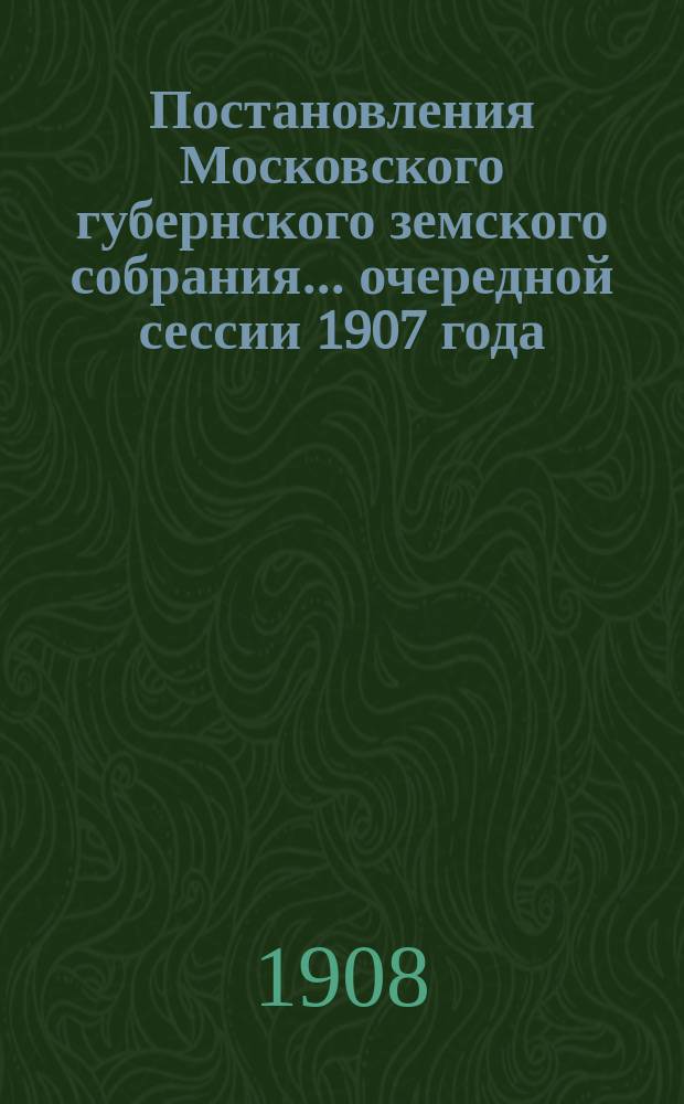 Постановления Московского губернского земского собрания... очередной сессии 1907 года, состоявшиеся в январе и феврале 1908 г.