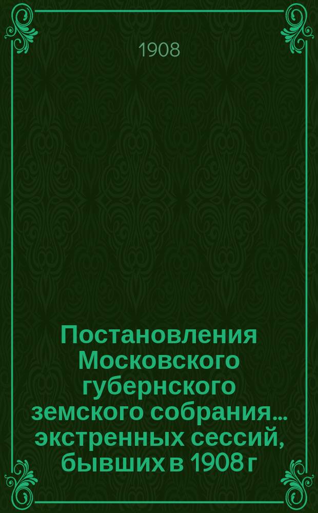 Постановления Московского губернского земского собрания... экстренных сессий, бывших в 1908 г. 1) 18 и 19 марта; 2) 9, 10 и 11 июня