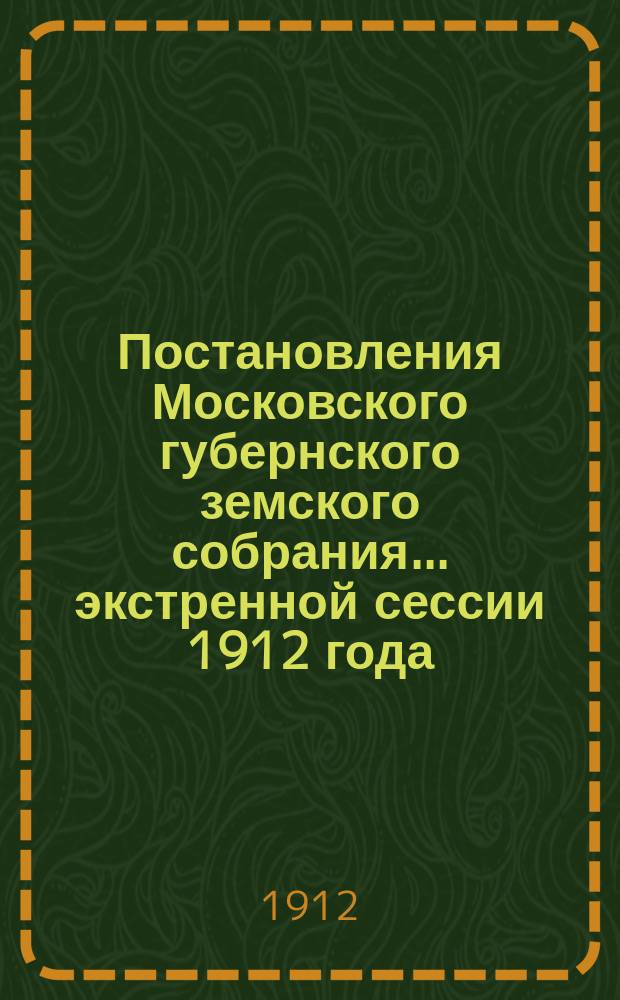 Постановления Московского губернского земского собрания... экстренной сессии 1912 года, с 5-го марта 1912 г.