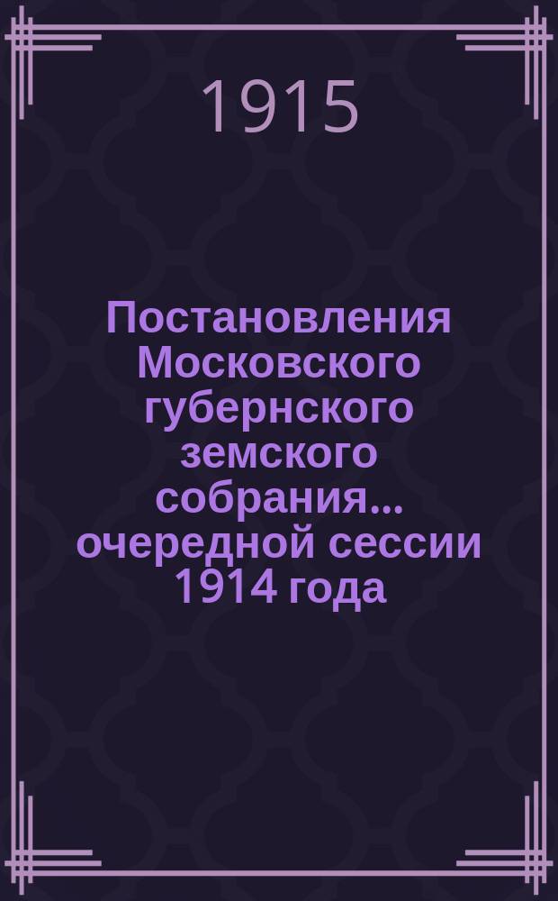 Постановления Московского губернского земского собрания... очередной сессии 1914 года, состоявшиеся 14 янв. и с 3 по 21 февр. 1915 г.