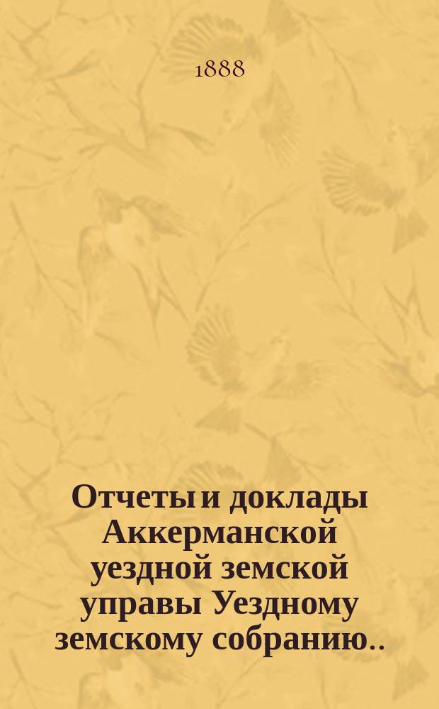 Отчеты и доклады Аккерманской уездной земской управы Уездному земскому собранию... и журналы заседаний Собрания. XX очередной сессии... созыва 1888 года