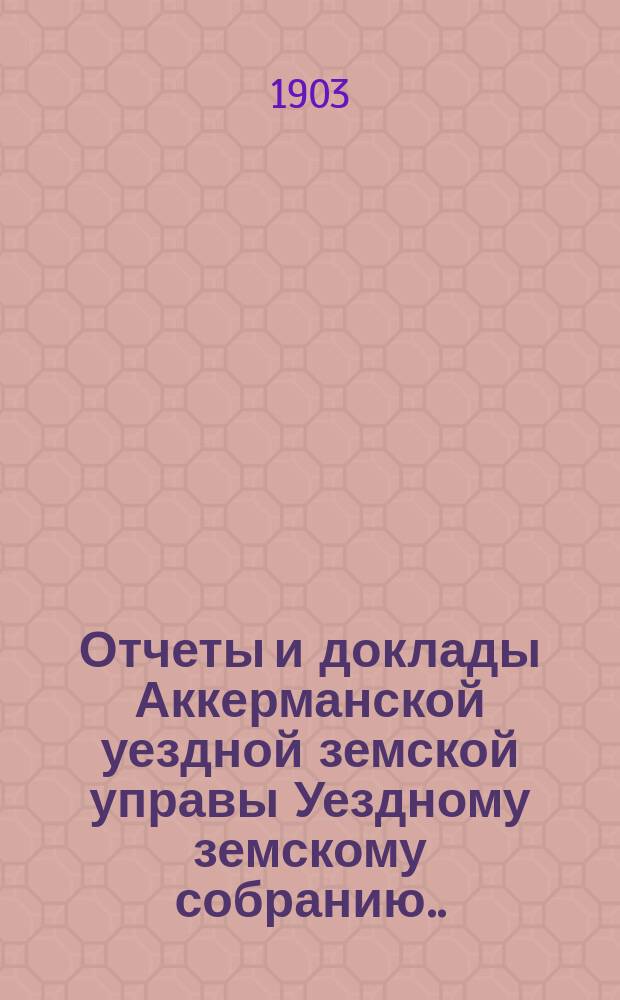 Отчеты и доклады Аккерманской уездной земской управы Уездному земскому собранию... и журналы заседаний Собрания. XXXIV очередной сессии созыва 1902 года